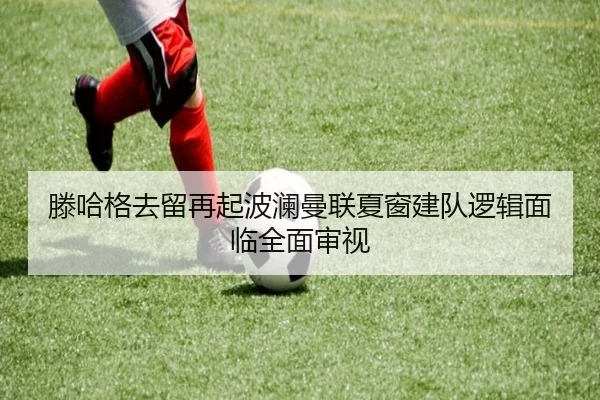 滕哈格去留再起波澜曼联夏窗建队逻辑面临全面审视