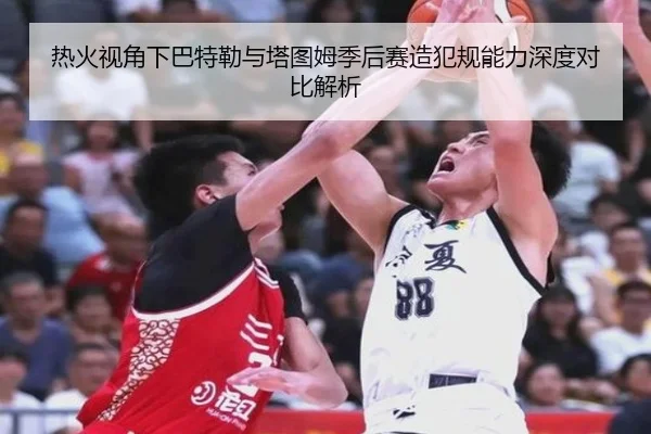 热火视角下巴特勒与塔图姆季后赛造犯规能力深度对比解析