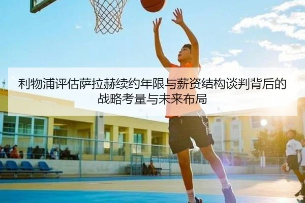 利物浦评估萨拉赫续约年限与薪资结构谈判背后的战略考量与未来布局