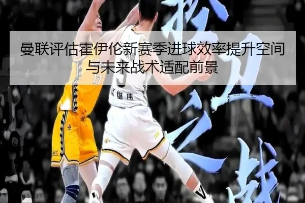 曼联评估霍伊伦新赛季进球效率提升空间与未来战术适配前景