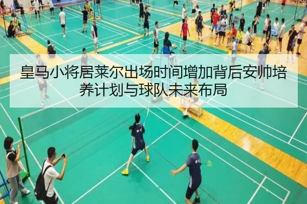 皇马小将居莱尔出场时间增加背后安帅培养计划与球队未来布局
