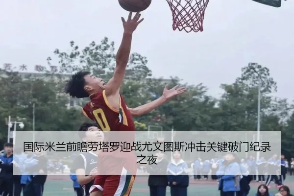 国际米兰前瞻劳塔罗迎战尤文图斯冲击关键破门纪录之夜