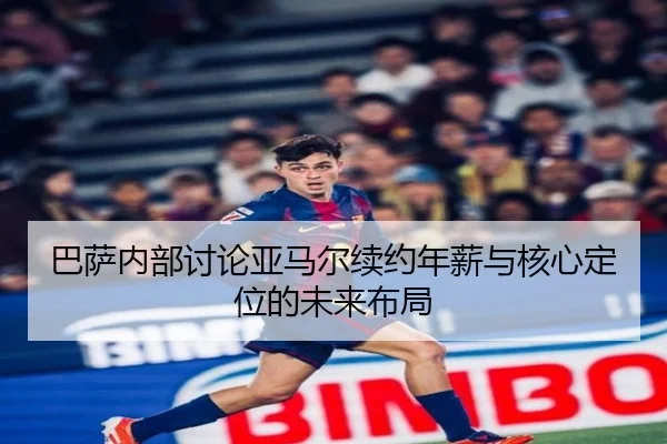 巴萨内部讨论亚马尔续约年薪与核心定位的未来布局