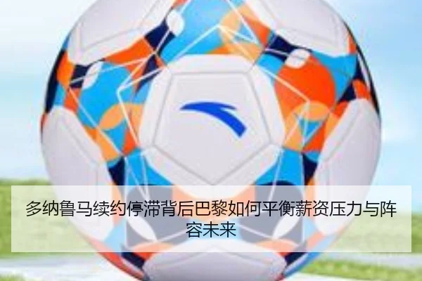 多纳鲁马续约停滞背后巴黎如何平衡薪资压力与阵容未来