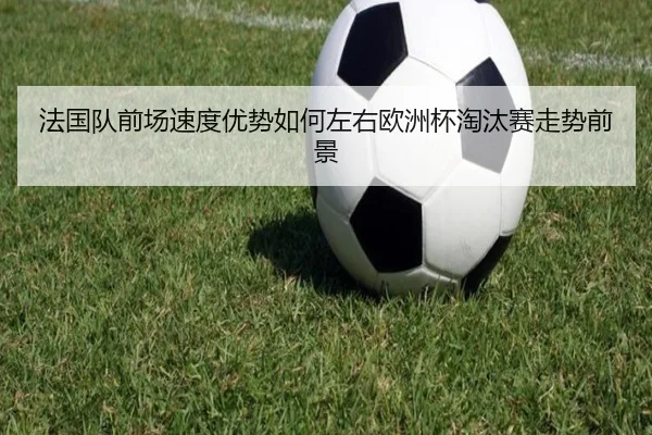 法国队前场速度优势如何左右欧洲杯淘汰赛走势前景