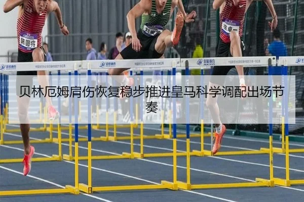 贝林厄姆肩伤恢复稳步推进皇马科学调配出场节奏